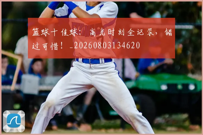 篮球十佳球：高光时刻全记录，错过可惜！_20260803134620