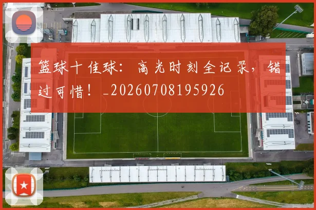 篮球十佳球：高光时刻全记录，错过可惜！_20260708195926