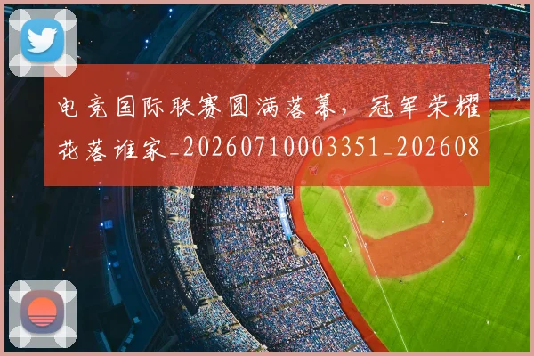 电竞国际联赛圆满落幕，冠军荣耀花落谁家_20260710003351_20260802162051