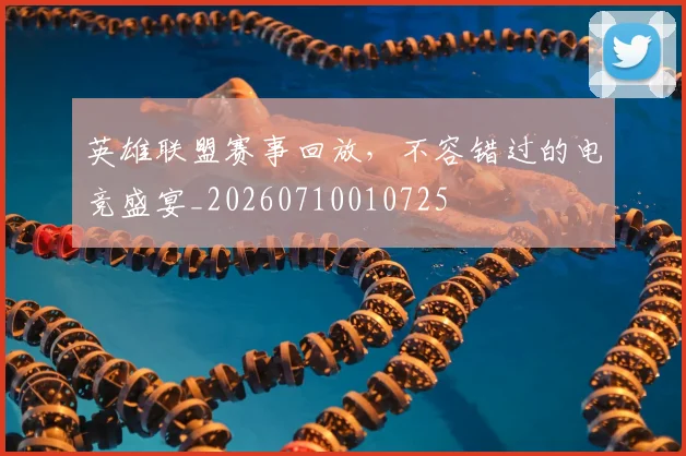 英雄联盟赛事回放，不容错过的电竞盛宴_20260710010725