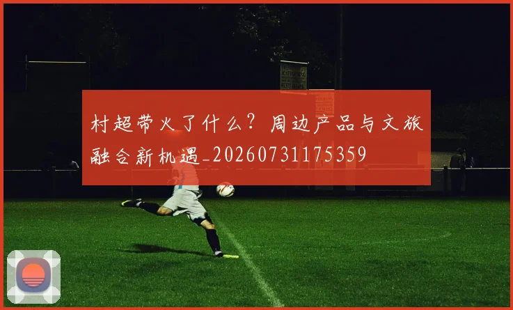村超带火了什么？周边产品与文旅融合新机遇_20260731175359