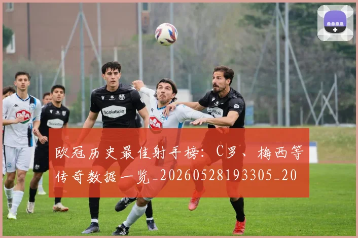 欧冠历史最佳射手榜:C罗、梅西等传奇数据一览_20260528193305_20260707150607_20260801180308