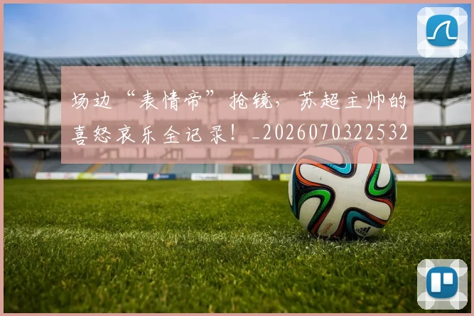 场边“表情帝”抢镜，苏超主帅的喜怒哀乐全记录！_20260703225329