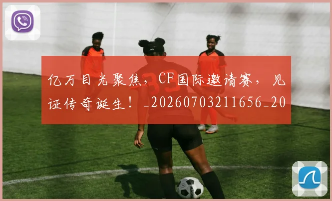 亿万目光聚焦，CF国际邀请赛，见证传奇诞生！_20260703211656_20260718000055