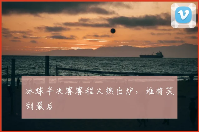 冰球半决赛赛程火热出炉,谁将笑到最后