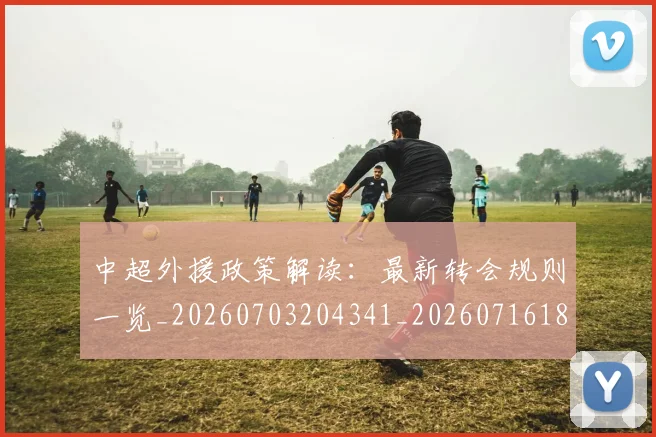 中超外援政策解读：最新转会规则一览_20260703204341_20260716185752