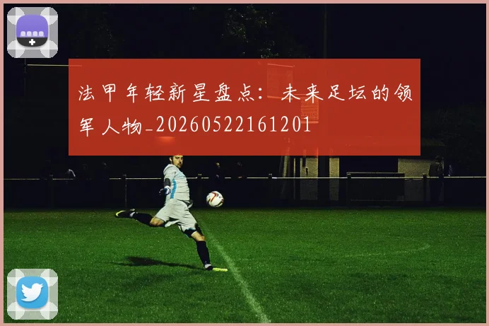 法甲年轻新星盘点：未来足坛的领军人物_20260522161201