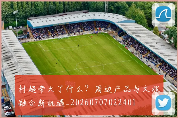 村超带火了什么？周边产品与文旅融合新机遇_20260707022401
