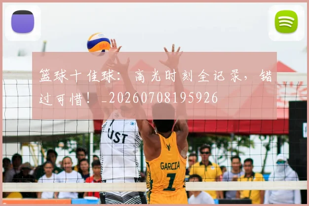篮球十佳球：高光时刻全记录，错过可惜！_20260708195926