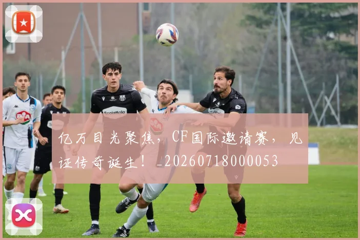 亿万目光聚焦,CF国际邀请赛,见证传奇诞生!_20260718000053