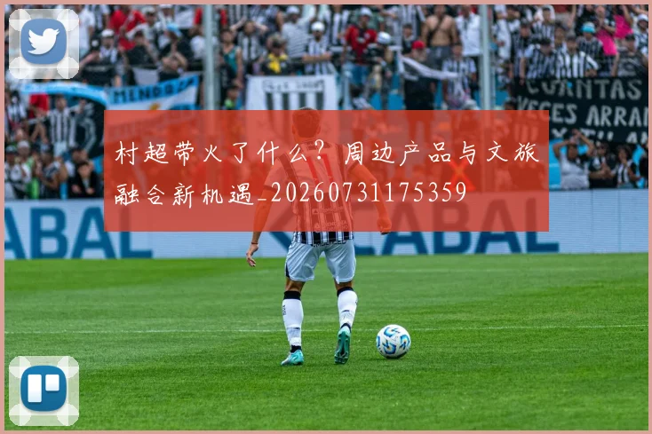 村超带火了什么?周边产品与文旅融合新机遇_20260731175359
