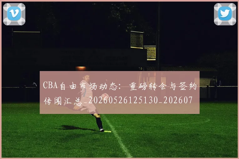 CBA自由市场动态：重磅转会与签约传闻汇总_20260526125130_20260701211950_20260712050302