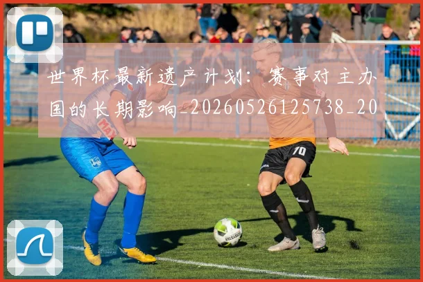 世界杯最新遗产计划：赛事对主办国的长期影响_20260526125738_20260702195943_20260715192607