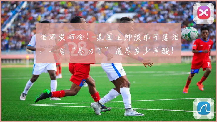 泪洒发布会！某国主帅谈弟子落泪，一句“尽力了”道尽多少辛酸！_20260707154238
