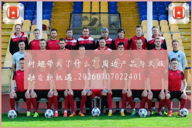 村超带火了什么?周边产品与文旅融合新机遇_20260707022401
