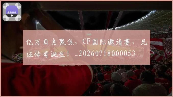 亿万目光聚焦，CF国际邀请赛，见证传奇诞生！_20260718000053