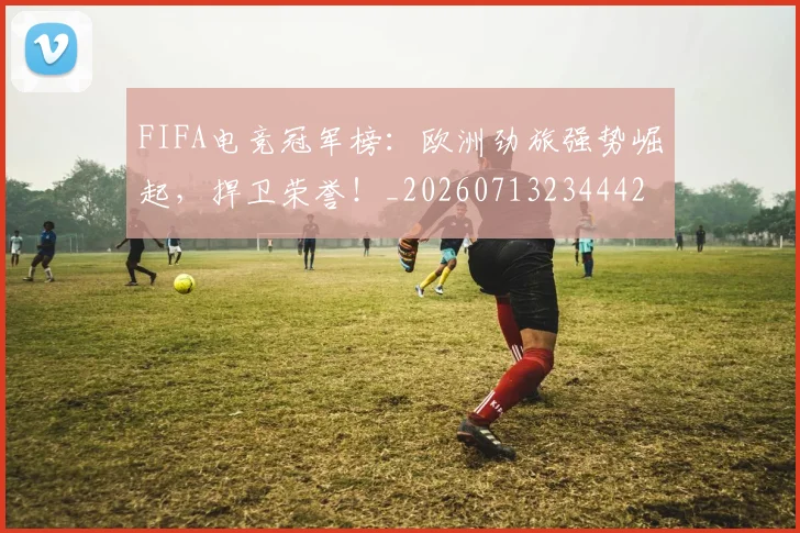 FIFA电竞冠军榜：欧洲劲旅强势崛起，捍卫荣誉！_20260713234442