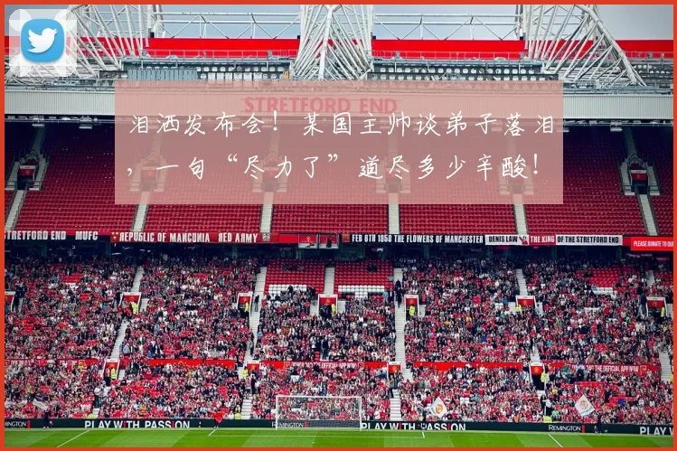 泪洒发布会！某国主帅谈弟子落泪，一句“尽力了”道尽多少辛酸！_20260801173733